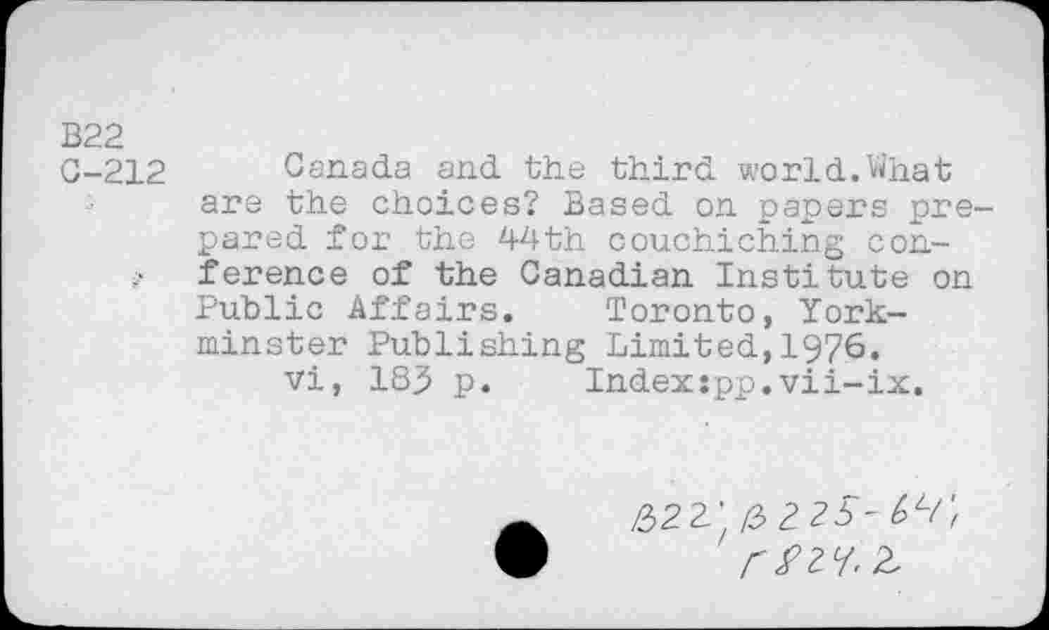 ﻿B22
C-212 Canada and the third world.What are the choices? Based on papers prepared for the 44th couchiching coni’ ference of the Canadian Institute on Public Affairs. Toronto, York-minster Publishing Limited,1976.
vi, 183 p.	Indexspp.vii-ix.
